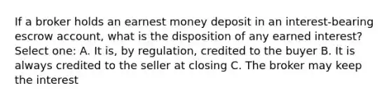 If a broker holds an earnest money deposit in an interest-bearing escrow account, what is the disposition of any earned interest? Select one: A. It is, by regulation, credited to the buyer B. It is always credited to the seller at closing C. The broker may keep the interest