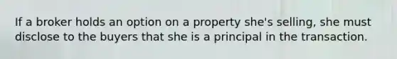 If a broker holds an option on a property she's selling, she must disclose to the buyers that she is a principal in the transaction.