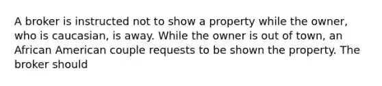 A broker is instructed not to show a property while the owner, who is caucasian, is away. While the owner is out of town, an African American couple requests to be shown the property. The broker should