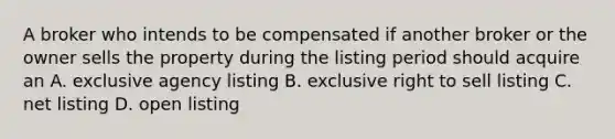 A broker who intends to be compensated if another broker or the owner sells the property during the listing period should acquire an A. exclusive agency listing B. exclusive right to sell listing C. net listing D. open listing