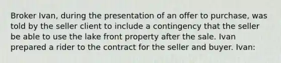 Broker Ivan, during the presentation of an offer to purchase, was told by the seller client to include a contingency that the seller be able to use the lake front property after the sale. Ivan prepared a rider to the contract for the seller and buyer. Ivan: