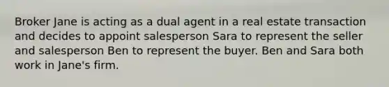 Broker Jane is acting as a dual agent in a real estate transaction and decides to appoint salesperson Sara to represent the seller and salesperson Ben to represent the buyer. Ben and Sara both work in Jane's firm.