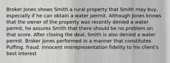 Broker Jones shows Smith a rural property that Smith may buy, especially if he can obtain a water permit. Although Jones knows that the owner of the property was recently denied a water permit, he assures Smith that there should be no problem on that score. After closing the deal, Smith is also denied a water permit. Broker Jones performed in a manner that constitutes Puffing. fraud. innocent misrepresentation fidelity to his client's best interest