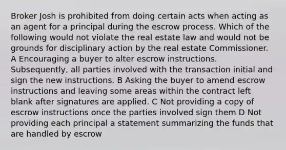 Broker Josh is prohibited from doing certain acts when acting as an agent for a principal during the escrow process. Which of the following would not violate the real estate law and would not be grounds for disciplinary action by the real estate Commissioner. A Encouraging a buyer to alter escrow instructions. Subsequently, all parties involved with the transaction initial and sign the new instructions. B Asking the buyer to amend escrow instructions and leaving some areas within the contract left blank after signatures are applied. C Not providing a copy of escrow instructions once the parties involved sign them D Not providing each principal a statement summarizing the funds that are handled by escrow