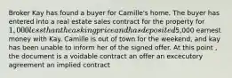 Broker Kay has found a buyer for Camille's home. The buyer has entered into a real estate sales contract for the property for 1,000 less than the asking price and has deposited5,000 earnest money with Kay. Camille is out of town for the weekend, and kay has been unable to inform her of the signed offer. At this point , the document is a voidable contract an offer an excecutory agreement an implied contract