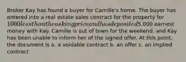 Broker Kay has found a buyer for Camille's home. The buyer has entered into a real estate sales contract for the property for 1000 less than the asking price and has deposited5,000 earnest money with Kay. Camille is out of town for the weekend, and Kay has been unable to inform her of the signed offer. At this point, the document is a. a voidable contract b. an offer c. an implied contract