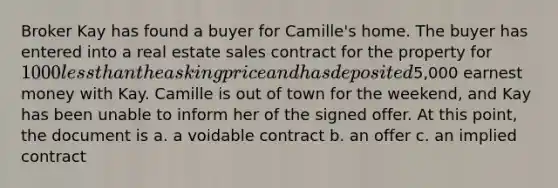 Broker Kay has found a buyer for Camille's home. The buyer has entered into a real estate sales contract for the property for 1000 less than the asking price and has deposited5,000 earnest money with Kay. Camille is out of town for the weekend, and Kay has been unable to inform her of the signed offer. At this point, the document is a. a voidable contract b. an offer c. an implied contract