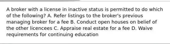 A broker with a license in inactive status is permitted to do which of the following? A. Refer listings to the broker's previous managing broker for a fee B. Conduct open houses on belief of the other licencees C. Appraise real estate for a fee D. Waive requirements for continuing education