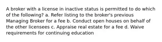 A broker with a license in inactive status is permitted to do which of the following? a. Refer listing to the broker's previous Managing Broker for a fee b. Conduct open houses on behalf of the other licensees c. Appraise real estate for a fee d. Waive requirements for continuing education