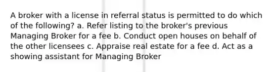 A broker with a license in referral status is permitted to do which of the following? a. Refer listing to the broker's previous Managing Broker for a fee b. Conduct open houses on behalf of the other licensees c. Appraise real estate for a fee d. Act as a showing assistant for Managing Broker