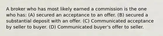 A broker who has most likely earned a commission is the one who has: (A) secured an acceptance to an offer. (B) secured a substantial deposit with an offer. (C) Communicated acceptance by seller to buyer. (D) Communicated buyer's offer to seller.