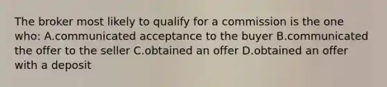 The broker most likely to qualify for a commission is the one who: A.communicated acceptance to the buyer B.communicated the offer to the seller C.obtained an offer D.obtained an offer with a deposit