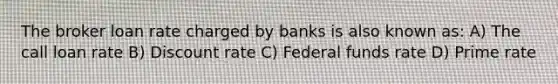 The broker loan rate charged by banks is also known as: A) The call loan rate B) Discount rate C) Federal funds rate D) Prime rate