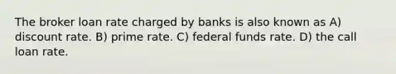 The broker loan rate charged by banks is also known as A) discount rate. B) prime rate. C) federal funds rate. D) the call loan rate.