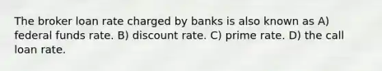 The broker loan rate charged by banks is also known as A) federal funds rate. B) discount rate. C) prime rate. D) the call loan rate.