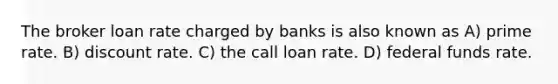 The broker loan rate charged by banks is also known as A) prime rate. B) discount rate. C) the call loan rate. D) federal funds rate.