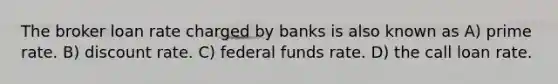 The broker loan rate charged by banks is also known as A) prime rate. B) discount rate. C) federal funds rate. D) the call loan rate.