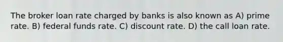 The broker loan rate charged by banks is also known as A) prime rate. B) federal funds rate. C) discount rate. D) the call loan rate.