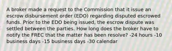 A broker made a request to the Commission that it issue an escrow disbursement order (EDO) regarding disputed escrowed funds. Prior to the EDO being issued, the escrow dispute was settled between the parties. How long does the broker have to notify the FREC that the matter has been resolve? -24 hours -10 business days -15 business days -30 calendar