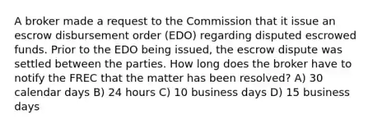 A broker made a request to the Commission that it issue an escrow disbursement order (EDO) regarding disputed escrowed funds. Prior to the EDO being issued, the escrow dispute was settled between the parties. How long does the broker have to notify the FREC that the matter has been resolved? A) 30 calendar days B) 24 hours C) 10 business days D) 15 business days