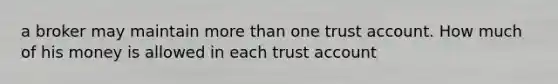 a broker may maintain more than one trust account. How much of his money is allowed in each trust account