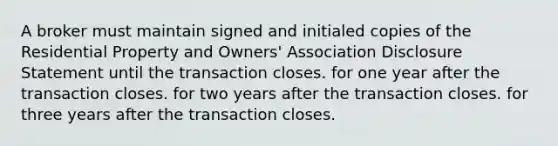 A broker must maintain signed and initialed copies of the Residential Property and Owners' Association Disclosure Statement until the transaction closes. for one year after the transaction closes. for two years after the transaction closes. for three years after the transaction closes.