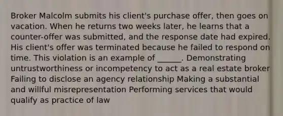 Broker Malcolm submits his client's purchase offer, then goes on vacation. When he returns two weeks later, he learns that a counter-offer was submitted, and the response date had expired. His client's offer was terminated because he failed to respond on time. This violation is an example of ______. Demonstrating untrustworthiness or incompetency to act as a real estate broker Failing to disclose an agency relationship Making a substantial and willful misrepresentation Performing services that would qualify as practice of law