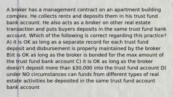 A broker has a management contract on an apartment building complex. He collects rents and deposits them in his trust fund bank account. He also acts as a broker on other real estate transaction and puts buyers deposits in the same trust fund bank account. Which of the following is correct regarding this practice? A) it is OK as long as a separate record for each trust fund deposit and disbursement is properly maintained by the broker B)it is OK as long as the broker is bonded for the max amount of the trust fund bank account C) it is OK as long as the broker doesn't deposit more than 30,000 into the trust fund account D) under NO circumstances can funds from different types of real estate activities be deposited in the same trust fund account bank account