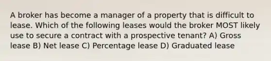 A broker has become a manager of a property that is difficult to lease. Which of the following leases would the broker MOST likely use to secure a contract with a prospective tenant? A) Gross lease B) Net lease C) Percentage lease D) Graduated lease