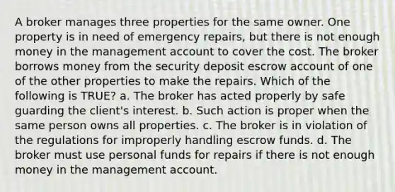 A broker manages three properties for the same owner. One property is in need of emergency repairs, but there is not enough money in the management account to cover the cost. The broker borrows money from the security deposit escrow account of one of the other properties to make the repairs. Which of the following is TRUE? a. The broker has acted properly by safe guarding the client's interest. b. Such action is proper when the same person owns all properties. c. The broker is in violation of the regulations for improperly handling escrow funds. d. The broker must use personal funds for repairs if there is not enough money in the management account.