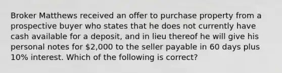 Broker Matthews received an offer to purchase property from a prospective buyer who states that he does not currently have cash available for a deposit, and in lieu thereof he will give his personal notes for 2,000 to the seller payable in 60 days plus 10% interest. Which of the following is correct?