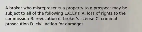 A broker who misrepresents a property to a prospect may be subject to all of the following EXCEPT: A. loss of rights to the commission B. revocation of broker's license C. criminal prosecution D. civil action for damages