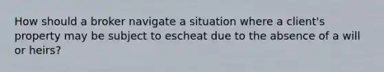 How should a broker navigate a situation where a client's property may be subject to escheat due to the absence of a will or heirs?