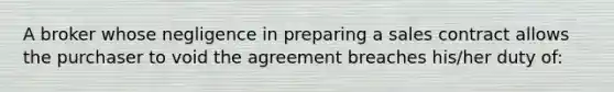 A broker whose negligence in preparing a sales contract allows the purchaser to void the agreement breaches his/her duty of: