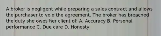 A broker is negligent while preparing a sales contract and allows the purchaser to void the agreement. The broker has breached the duty she owes her client of: A. Accuracy B. Personal performance C. Due care D. Honesty