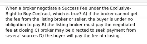 When a broker negotiate a Success Fee under the Exclusive-Right to Buy Contract, which is true? A) if the broker cannot get the fee from the listing broker or seller, the buyer is under no obligation to pay B) the listing broker must pay the negotiated fee at closing C) broker may be directed to seek payment from several sources D) the buyer will pay the fee at closing