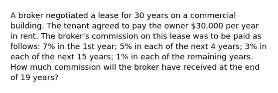 A broker negotiated a lease for 30 years on a commercial building. The tenant agreed to pay the owner 30,000 per year in rent. The broker's commission on this lease was to be paid as follows: 7% in the 1st year; 5% in each of the next 4 years; 3% in each of the next 15 years; 1% in each of the remaining years. How much commission will the broker have received at the end of 19 years?