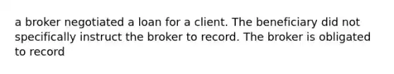 a broker negotiated a loan for a client. The beneficiary did not specifically instruct the broker to record. The broker is obligated to record