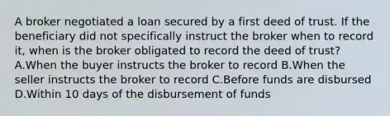 A broker negotiated a loan secured by a first deed of trust. If the beneficiary did not specifically instruct the broker when to record it, when is the broker obligated to record the deed of trust? A.When the buyer instructs the broker to record B.When the seller instructs the broker to record C.Before funds are disbursed D.Within 10 days of the disbursement of funds