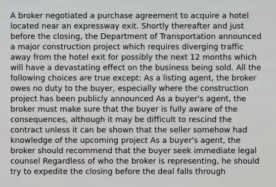 A broker negotiated a purchase agreement to acquire a hotel located near an expressway exit. Shortly thereafter and just before the closing, the Department of Transportation announced a major construction project which requires diverging traffic away from the hotel exit for possibly the next 12 months which will have a devastating effect on the business being sold. All the following choices are true except: As a listing agent, the broker owes no duty to the buyer, especially where the construction project has been publicly announced As a buyer's agent, the broker must make sure that the buyer is fully aware of the consequences, although it may be difficult to rescind the contract unless it can be shown that the seller somehow had knowledge of the upcoming project As a buyer's agent, the broker should recommend that the buyer seek immediate legal counsel Regardless of who the broker is representing, he should try to expedite the closing before the deal falls through