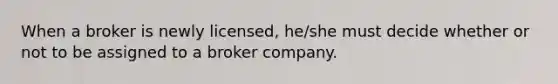 When a broker is newly licensed, he/she must decide whether or not to be assigned to a broker company.