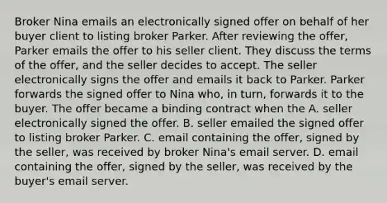 Broker Nina emails an electronically signed offer on behalf of her buyer client to listing broker Parker. After reviewing the offer, Parker emails the offer to his seller client. They discuss the terms of the offer, and the seller decides to accept. The seller electronically signs the offer and emails it back to Parker. Parker forwards the signed offer to Nina who, in turn, forwards it to the buyer. The offer became a binding contract when the A. seller electronically signed the offer. B. seller emailed the signed offer to listing broker Parker. C. email containing the offer, signed by the seller, was received by broker Nina's email server. D. email containing the offer, signed by the seller, was received by the buyer's email server.