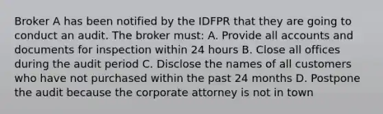 Broker A has been notified by the IDFPR that they are going to conduct an audit. The broker must: A. Provide all accounts and documents for inspection within 24 hours B. Close all offices during the audit period C. Disclose the names of all customers who have not purchased within the past 24 months D. Postpone the audit because the corporate attorney is not in town