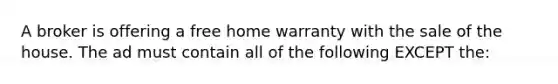 A broker is offering a free home warranty with the sale of the house. The ad must contain all of the following EXCEPT the: