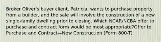 Broker Oliver's buyer client, Patricia, wants to purchase property from a builder, and the sale will involve the construction of a new single-family dwelling prior to closing. Which NCAR/NCBA offer to purchase and contract form would be most appropriate?Offer to Purchase and Contract—New Construction (Form 800-T)