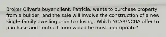 Broker Oliver's buyer client, Patricia, wants to purchase property from a builder, and the sale will involve the construction of a new single-family dwelling prior to closing. Which NCAR/NCBA offer to purchase and contract form would be most appropriate?