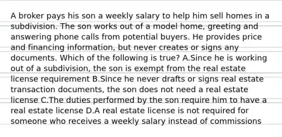 A broker pays his son a weekly salary to help him sell homes in a subdivision. The son works out of a model home, greeting and answering phone calls from potential buyers. He provides price and financing information, but never creates or signs any documents. Which of the following is true? A.Since he is working out of a subdivision, the son is exempt from the real estate license requirement B.Since he never drafts or signs real estate transaction documents, the son does not need a real estate license C.The duties performed by the son require him to have a real estate license D.A real estate license is not required for someone who receives a weekly salary instead of commissions