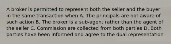 A broker is permitted to represent both the seller and the buyer in the same transaction when A. The principals are not aware of such action B. The broker is a sub-agent rather than the agent of the seller C. Commission are collected from both parties D. Both parties have been informed and agree to the dual representation