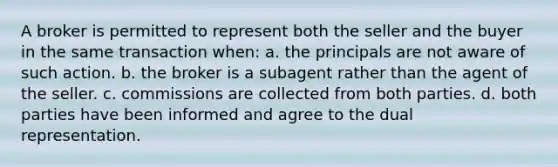 A broker is permitted to represent both the seller and the buyer in the same transaction when: a. the principals are not aware of such action. b. the broker is a subagent rather than the agent of the seller. c. commissions are collected from both parties. d. both parties have been informed and agree to the dual representation.