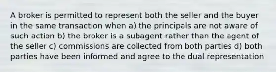 A broker is permitted to represent both the seller and the buyer in the same transaction when a) the principals are not aware of such action b) the broker is a subagent rather than the agent of the seller c) commissions are collected from both parties d) both parties have been informed and agree to the dual representation